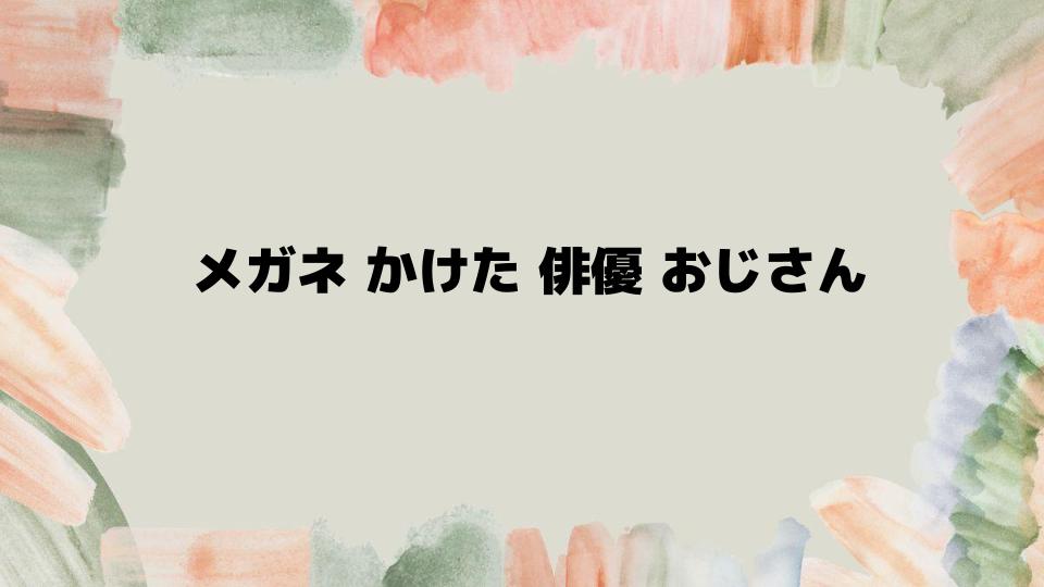 メガネかけた俳優おじさんが人気の理由